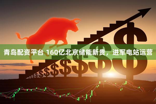 青岛配资平台 160亿北京储能新贵，进军电站运营
