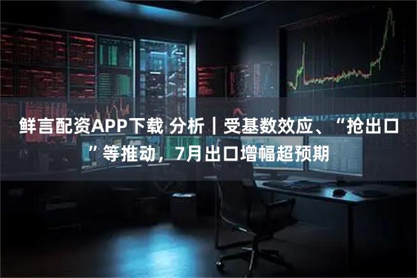 鲜言配资APP下载 分析｜受基数效应、“抢出口”等推动，7月出口增幅超预期