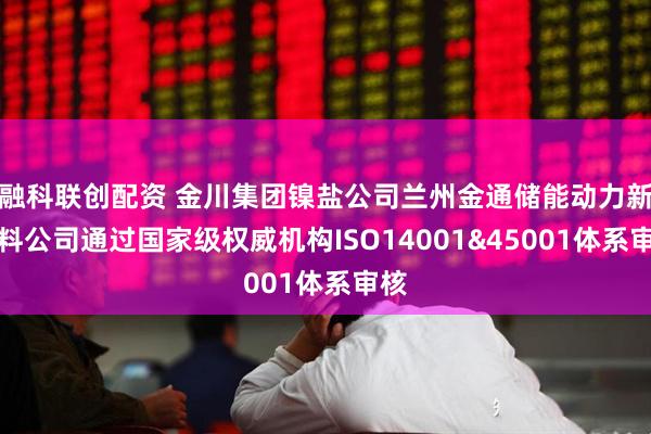 融科联创配资 金川集团镍盐公司兰州金通储能动力新材料公司通过国家级权威机构ISO14001&45001体系审核
