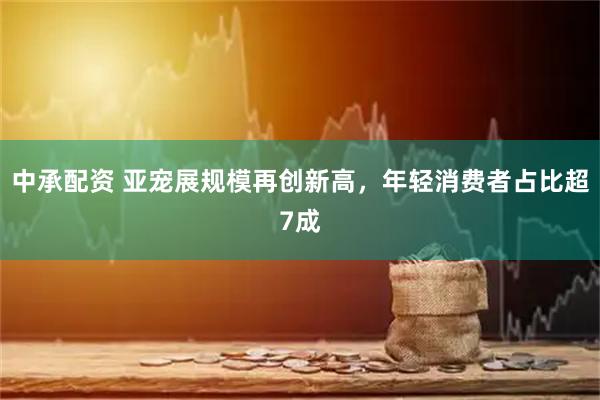 中承配资 亚宠展规模再创新高，年轻消费者占比超7成