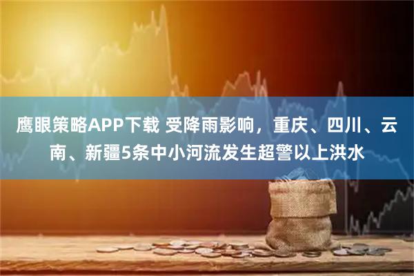 鹰眼策略APP下载 受降雨影响，重庆、四川、云南、新疆5条中小河流发生超警以上洪水