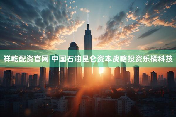 祥乾配资官网 中国石油昆仑资本战略投资乐橘科技