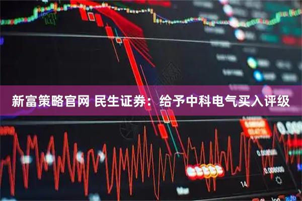 新富策略官网 民生证券：给予中科电气买入评级