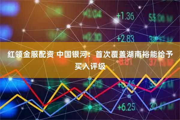 红领金服配资 中国银河：首次覆盖湖南裕能给予买入评级