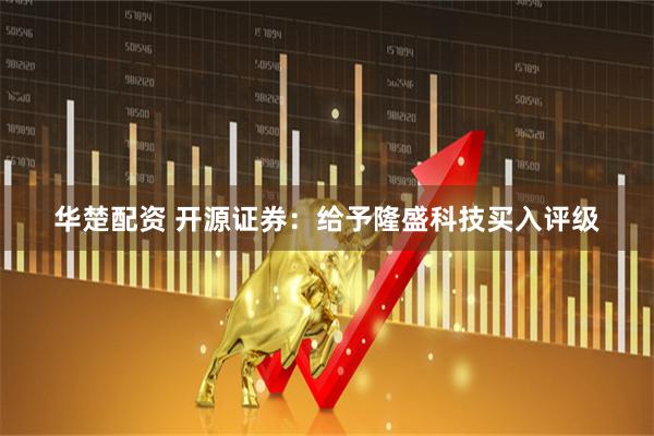 华楚配资 开源证券：给予隆盛科技买入评级