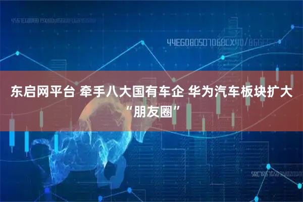 东启网平台 牵手八大国有车企 华为汽车板块扩大“朋友圈”