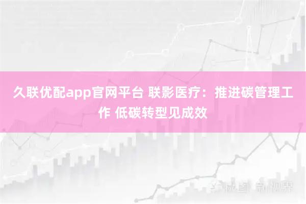 久联优配app官网平台 联影医疗：推进碳管理工作 低碳转型见成效