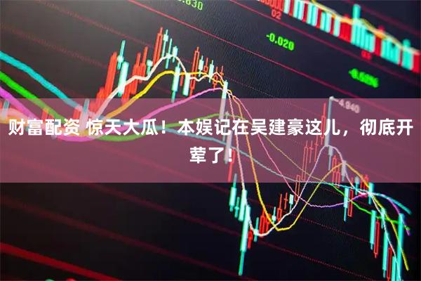 财富配资 惊天大瓜！本娱记在吴建豪这儿，彻底开荤了！