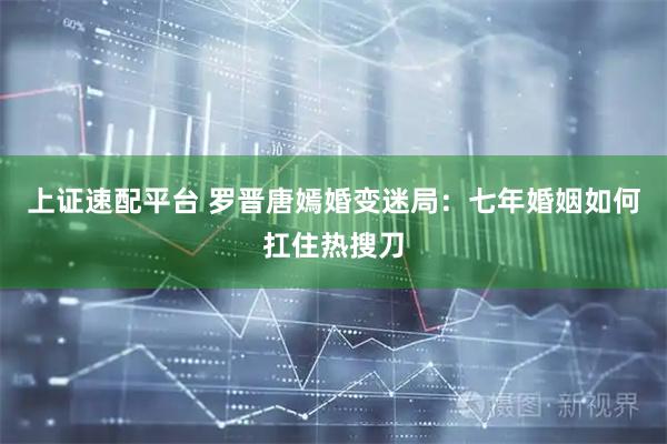 上证速配平台 罗晋唐嫣婚变迷局：七年婚姻如何扛住热搜刀