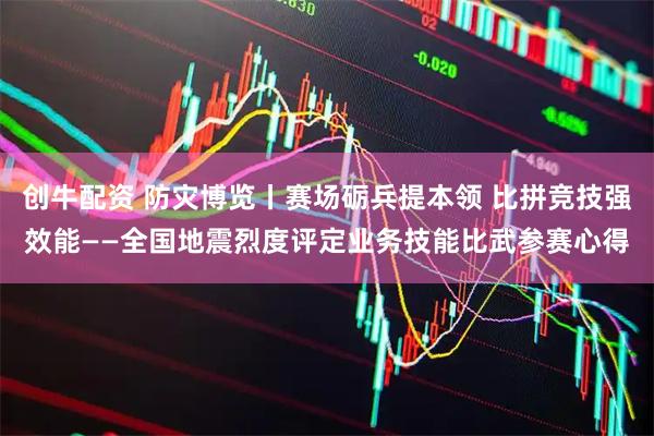 创牛配资 防灾博览丨赛场砺兵提本领 比拼竞技强效能——全国地震烈度评定业务技能比武参赛心得
